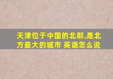 天津位于中国的北部,是北方最大的城市 英语怎么说